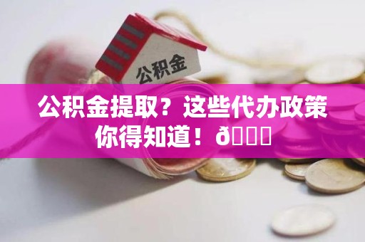 南昌公积金提取？这些代办政策你得知道！😎