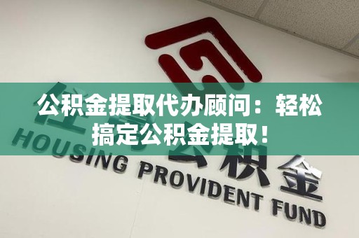 南昌公积金提取代办顾问：轻松搞定公积金提取！