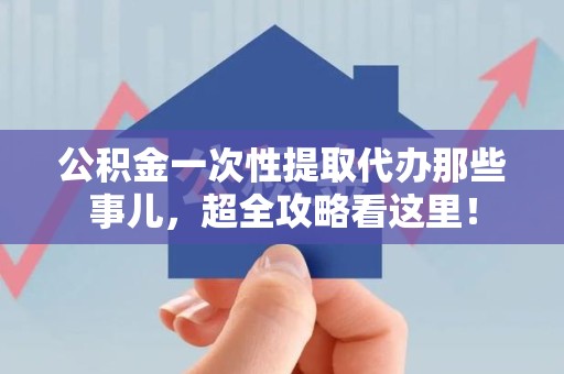 南昌公积金一次性提取代办那些事儿，超全攻略看这里！