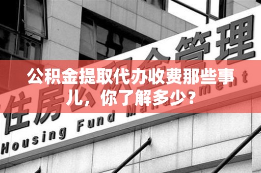 南昌公积金提取代办收费那些事儿,你了解多少? 南昌公积金提取代办收费那些事儿,你了解多少?
