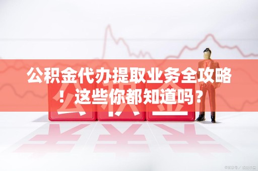 南昌公积金代办提取业务全攻略！这些你都知道吗？