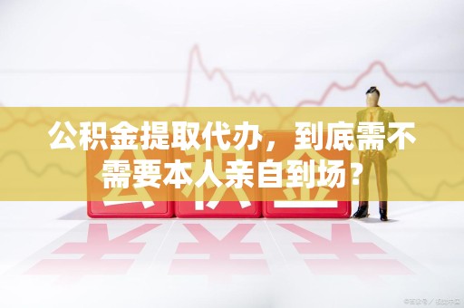 南昌公积金提取代办,到底需不需要本人亲自到场? 南昌公积金提取代办,到底需不需要本人亲自到场?