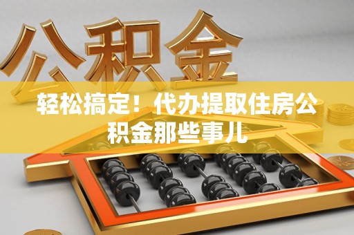 南昌轻松搞定！代办提取住房公积金那些事儿