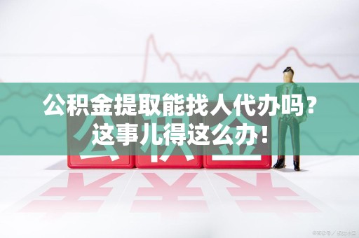 南昌公积金提取能找人代办吗？这事儿得这么办！