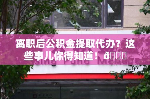 南昌离职后公积金提取代办？这些事儿你得知道！😎