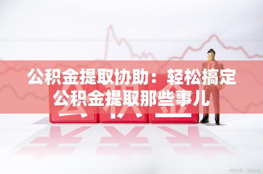 南昌公积金提取协助:轻松搞定公积金提取那些事儿 南昌公积金提取协助:轻松搞定公积金提取那些事儿