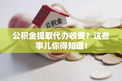 南昌公积金提取代办收费？这些事儿你得知道！