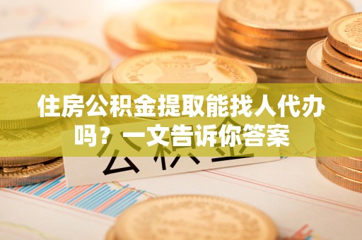 南昌住房公积金提取能找人代办吗？一文告诉你答案