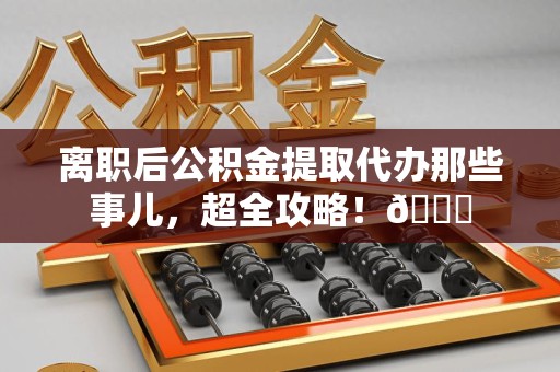 南昌离职后公积金提取代办那些事儿，超全攻略！😎