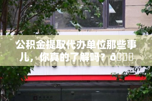南昌公积金提取代办单位那些事儿，你真的了解吗？😎