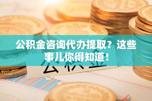 南昌公积金咨询代办提取？这些事儿你得知道！