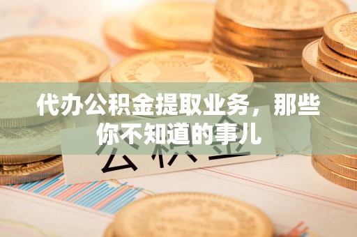 南昌代办公积金提取业务,那些你不知道的事儿 南昌代办公积金提取业务,那些你不知道的事儿
