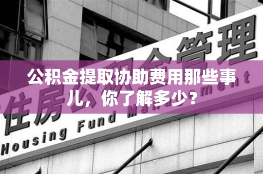 南昌公积金提取协助费用那些事儿，你了解多少？