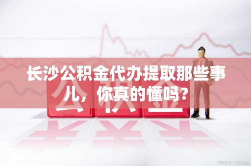 南昌长沙公积金代办提取那些事儿，你真的懂吗？