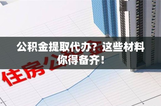 南昌公积金提取代办？这些材料你得备齐！