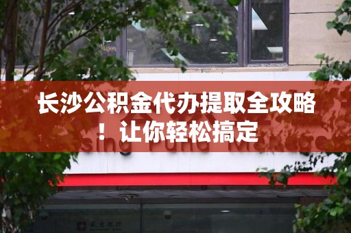 南昌长沙公积金代办提取全攻略！让你轻松搞定
