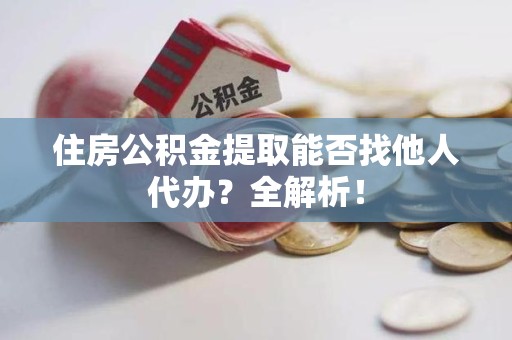 南昌住房公积金提取能否找他人代办？全解析！