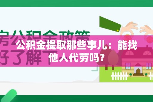 南昌公积金提取那些事儿：能找他人代劳吗？