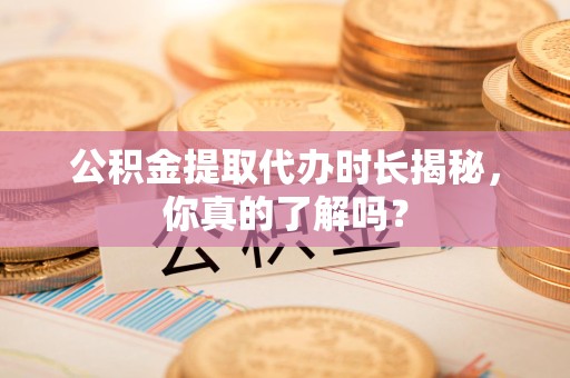 南昌公积金提取代办时长揭秘，你真的了解吗？